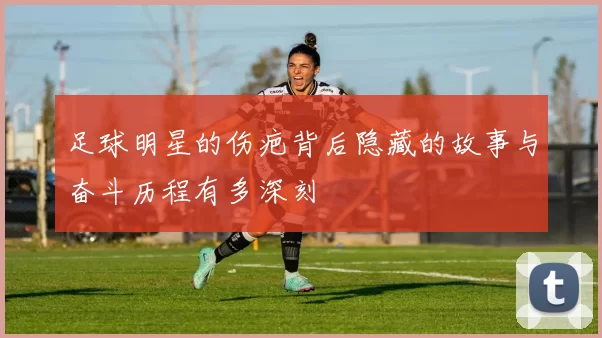 足球明星的伤疤背后隐藏的故事与奋斗历程有多深刻