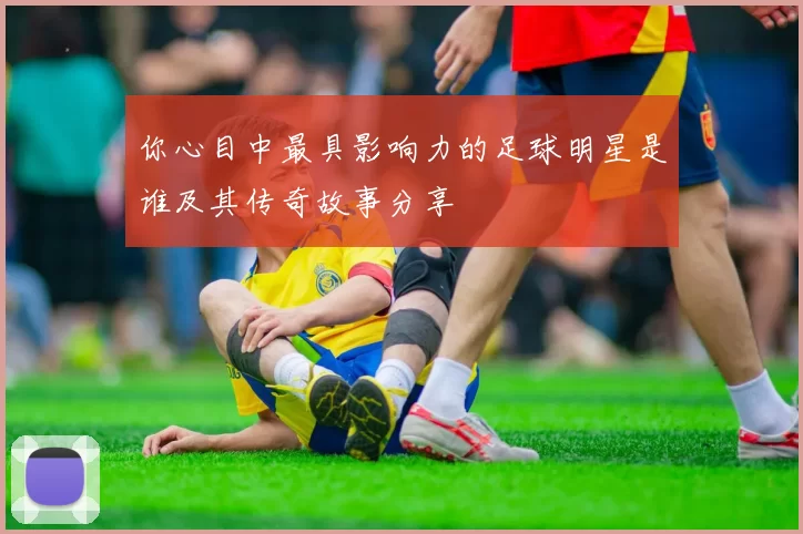 你心目中最具影响力的足球明星是谁及其传奇故事分享