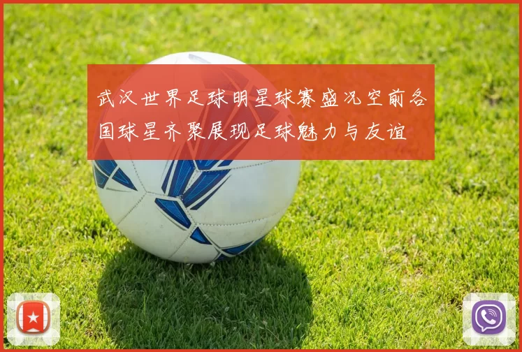 武汉世界足球明星球赛盛况空前各国球星齐聚展现足球魅力与友谊