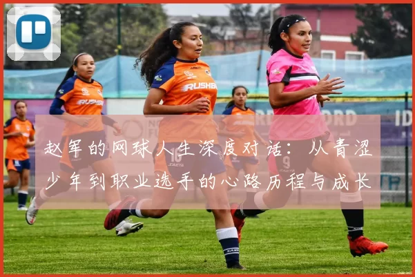 赵军的网球人生深度对话：从青涩少年到职业选手的心路历程与成长故事