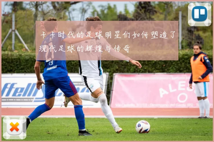 卡卡时代的足球明星们如何塑造了现代足球的辉煌与传奇