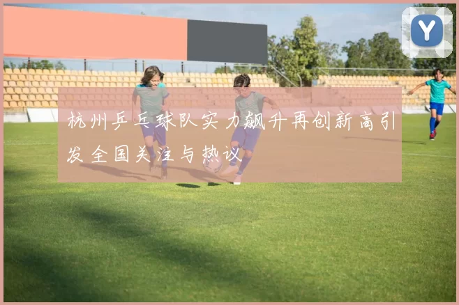 杭州乒乓球队实力飙升再创新高引发全国关注与热议