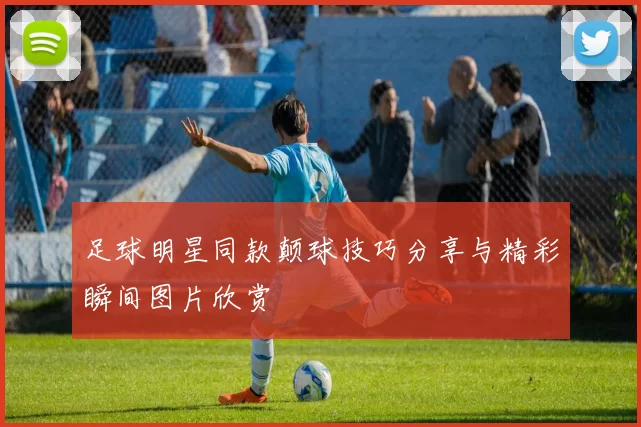 足球明星同款颠球技巧分享与精彩瞬间图片欣赏