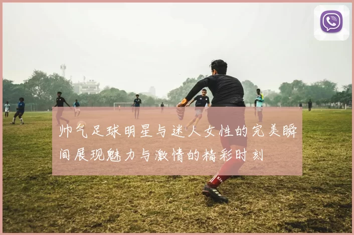 帅气足球明星与迷人女性的完美瞬间展现魅力与激情的精彩时刻