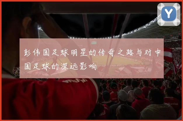 彭伟国足球明星的传奇之路与对中国足球的深远影响
