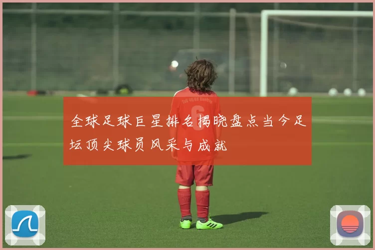 全球足球巨星排名揭晓盘点当今足坛顶尖球员风采与成就