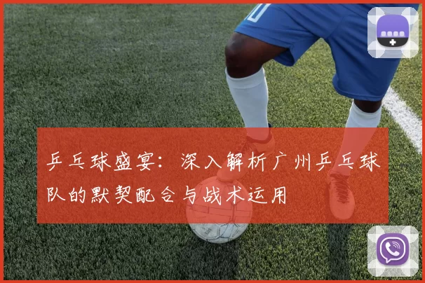 乒乓球盛宴：深入解析广州乒乓球队的默契配合与战术运用
