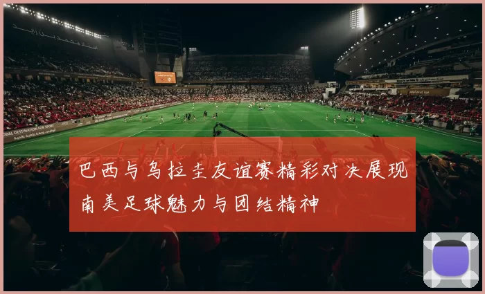 巴西与乌拉圭友谊赛精彩对决展现南美足球魅力与团结精神