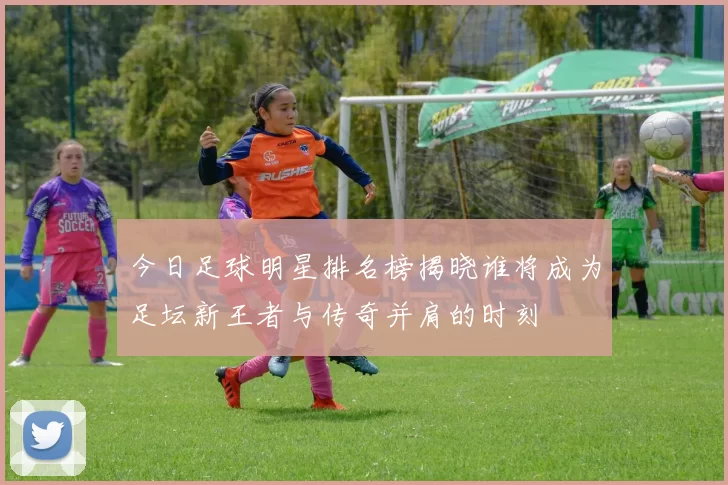 今日足球明星排名榜揭晓谁将成为足坛新王者与传奇并肩的时刻