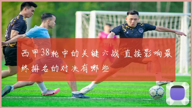 西甲38轮中的关键六战 直接影响最终排名的对决有哪些