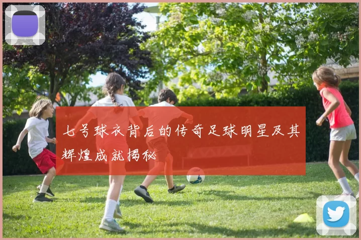 七号球衣背后的传奇足球明星及其辉煌成就揭秘