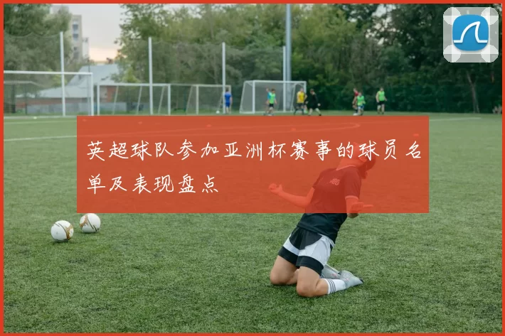 英超球队参加亚洲杯赛事的球员名单及表现盘点