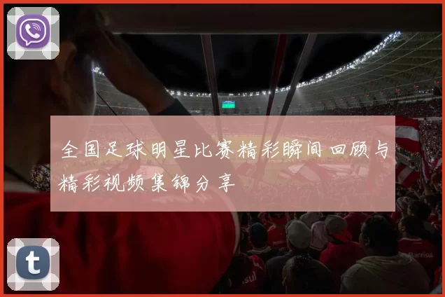 全国足球明星比赛精彩瞬间回顾与精彩视频集锦分享