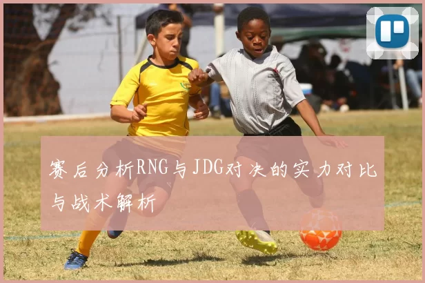 赛后分析RNG与JDG对决的实力对比与战术解析