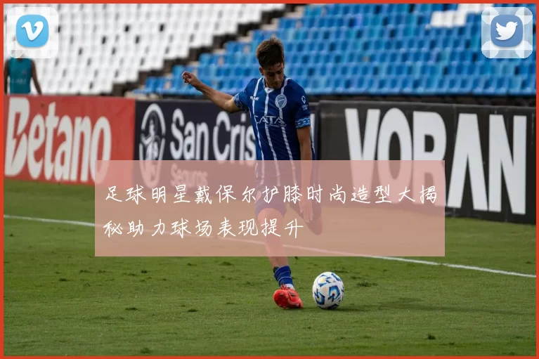 足球明星戴保尔护膝时尚造型大揭秘助力球场表现提升