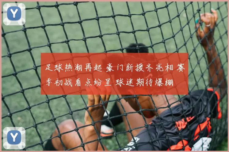 足球热潮再起 豪门新援齐亮相 赛季初战看点纷呈 球迷期待爆棚
