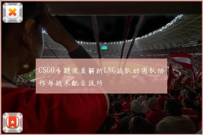 CSGO专题深度解析LNG战队的团队协作与战术配合技巧