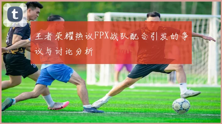 王者荣耀热议FPX战队配合引发的争议与讨论分析
