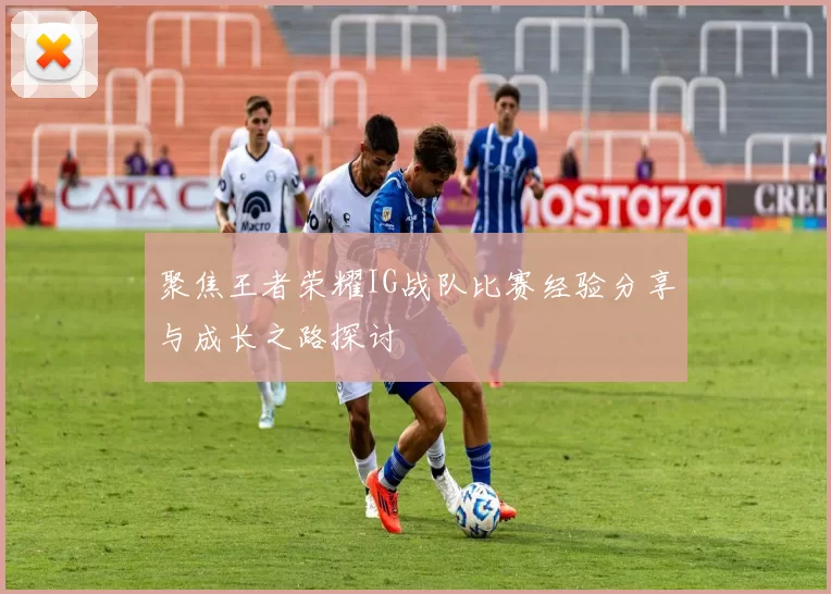 聚焦王者荣耀IG战队比赛经验分享与成长之路探讨