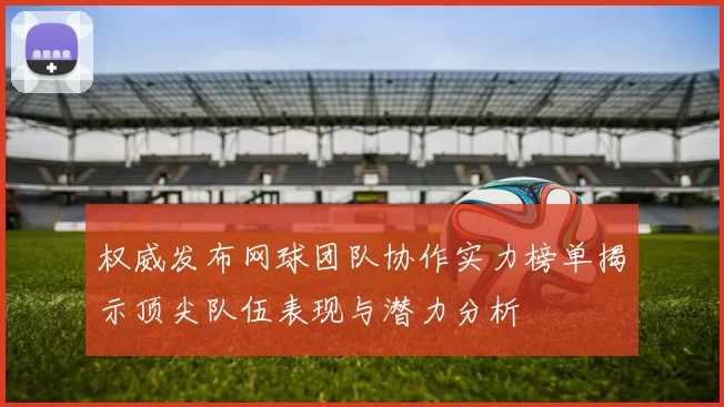 权威发布网球团队协作实力榜单揭示顶尖队伍表现与潜力分析