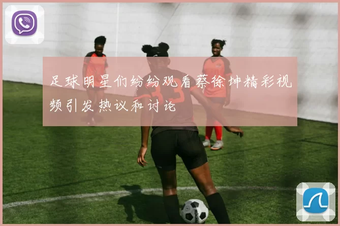 足球明星们纷纷观看蔡徐坤精彩视频引发热议和讨论