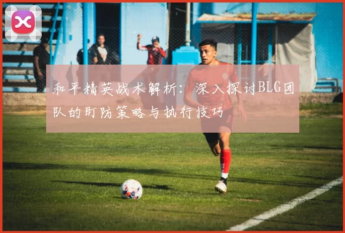 和平精英战术解析：深入探讨BLG团队的盯防策略与执行技巧
