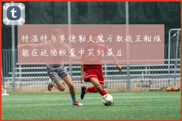 特温特与多德勒支魔方激战正酣谁能在这场较量中笑到最后