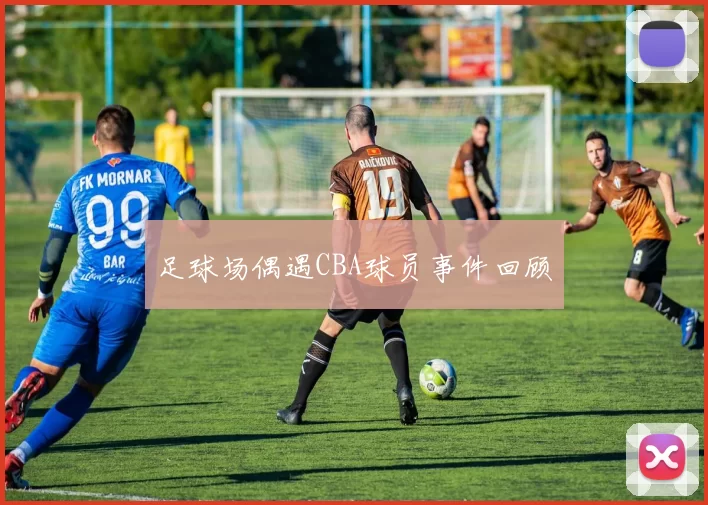 足球场偶遇CBA球员事件回顾