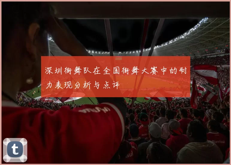 深圳街舞队在全国街舞大赛中的耐力表现分析与点评