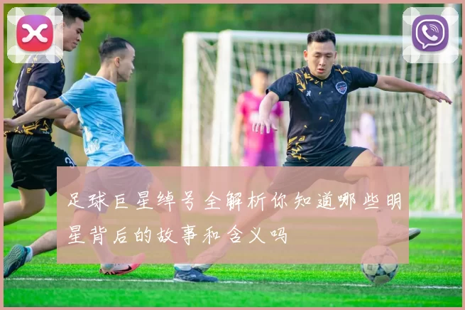足球巨星绰号全解析你知道哪些明星背后的故事和含义吗