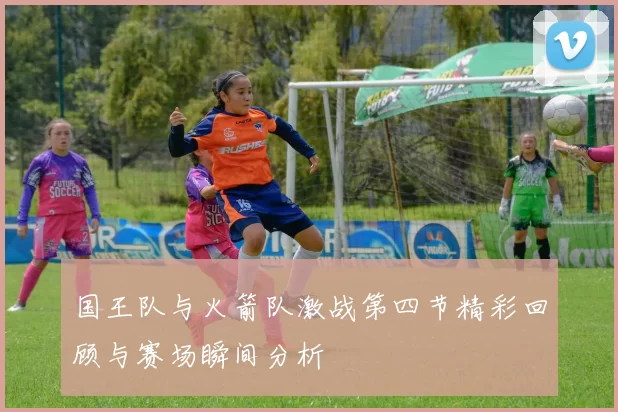 国王队与火箭队激战第四节精彩回顾与赛场瞬间分析