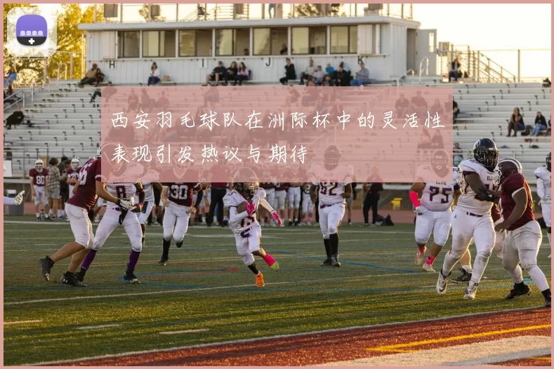 西安羽毛球队在洲际杯中的灵活性表现引发热议与期待