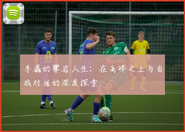 李磊的攀岩人生：在高峰之上与自我对话的深度探索