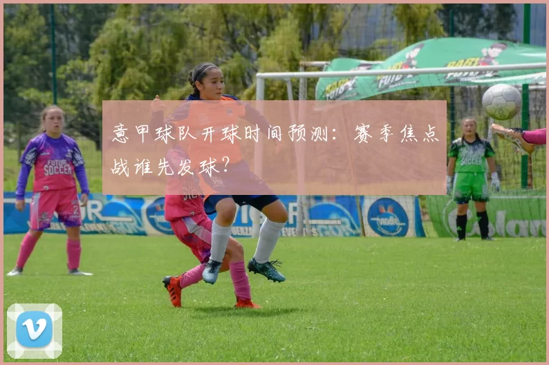 意甲球队开球时间预测：赛季焦点战谁先发球？