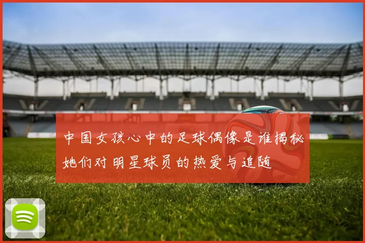 中国女孩心中的足球偶像是谁揭秘她们对明星球员的热爱与追随