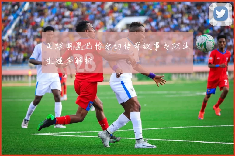 足球明星巴特尔的传奇故事与职业生涯全解析