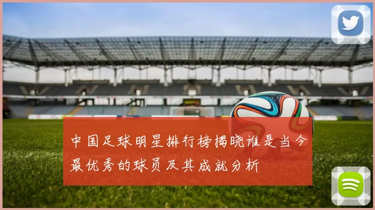 中国足球明星排行榜揭晓谁是当今最优秀的球员及其成就分析
