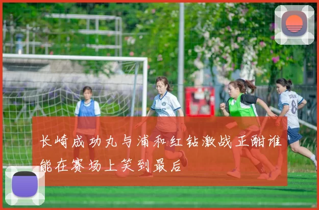 长崎成功丸与浦和红钻激战正酣谁能在赛场上笑到最后