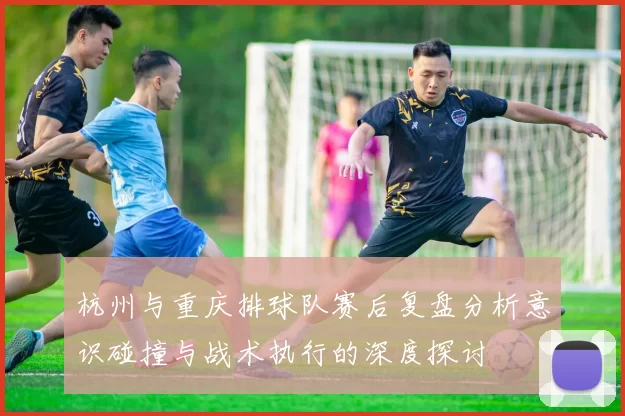 杭州与重庆排球队赛后复盘分析意识碰撞与战术执行的深度探讨