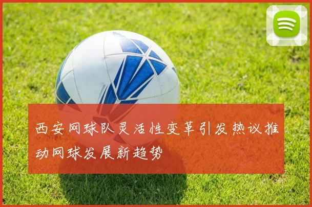 西安网球队灵活性变革引发热议推动网球发展新趋势