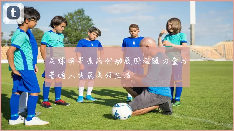 足球明星亲民行动展现温暖力量与普通人共筑美好生活