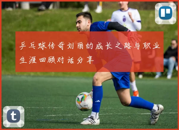 乒乓球传奇刘丽的成长之路与职业生涯回顾对话分享