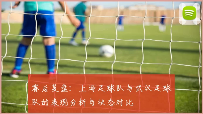 赛后复盘：上海足球队与武汉足球队的表现分析与状态对比