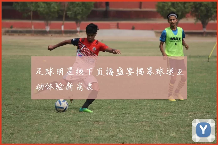 足球明星线下直播盛宴揭幕球迷互动体验新高度