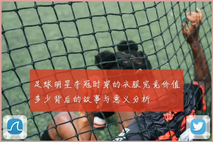 足球明星夺冠时穿的衣服究竟价值多少背后的故事与意义分析
