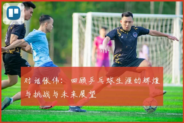 对话张伟：回顾乒乓球生涯的辉煌与挑战与未来展望