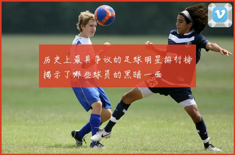 历史上最具争议的足球明星排行榜揭示了哪些球员的黑暗一面