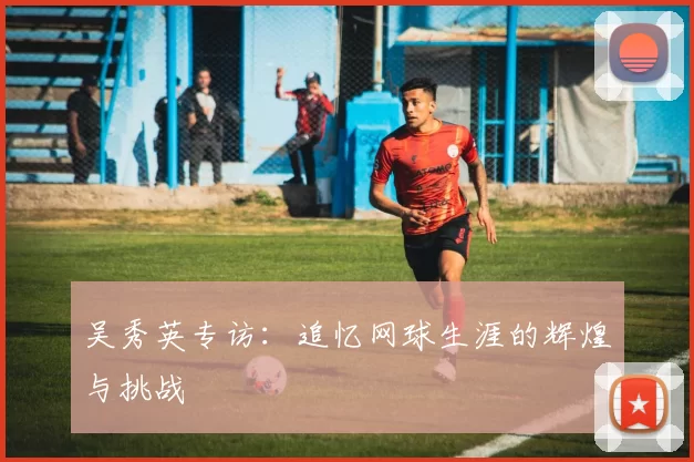 吴秀英专访：追忆网球生涯的辉煌与挑战