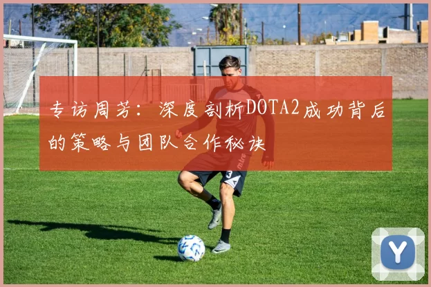 专访周芳：深度剖析DOTA2成功背后的策略与团队合作秘诀