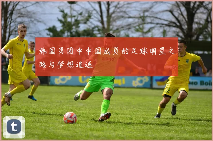 韩国男团中中国成员的足球明星之路与梦想追逐